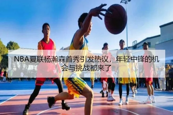 NBA夏联杨瀚森首秀引发热议，年轻中锋的机会与挑战都来了
